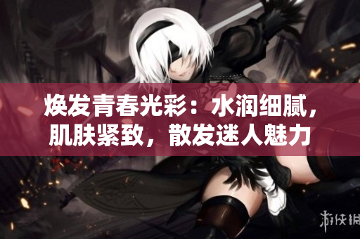 焕发青春光彩：水润细腻，肌肤紧致，散发迷人魅力