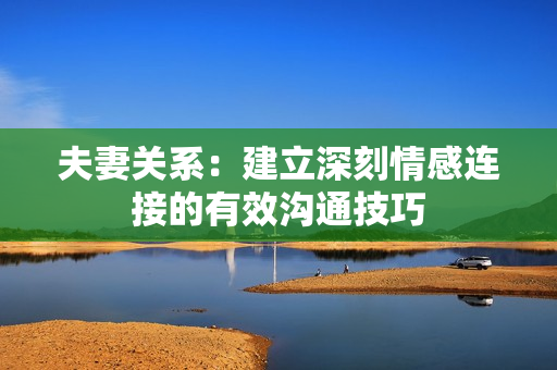 夫妻关系：建立深刻情感连接的有效沟通技巧