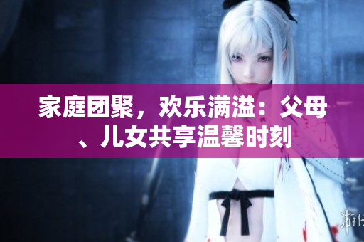 家庭团聚，欢乐满溢：父母、儿女共享温馨时刻