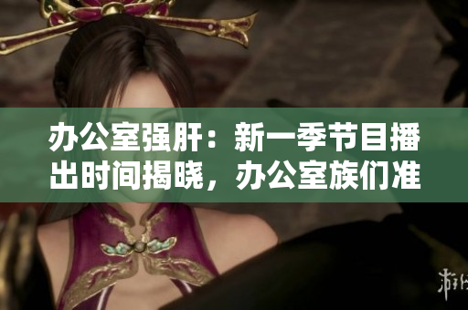 办公室强肝：新一季节目播出时间揭晓，办公室族们准备好了吗？