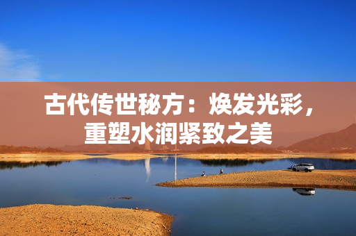 古代传世秘方：焕发光彩，重塑水润紧致之美