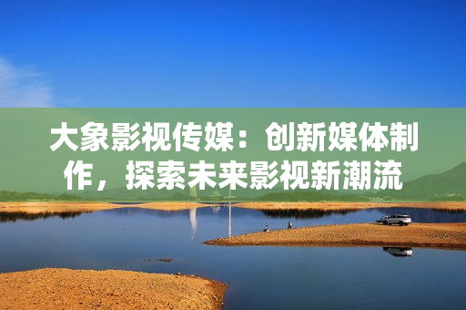 大象影视传媒：创新媒体制作，探索未来影视新潮流