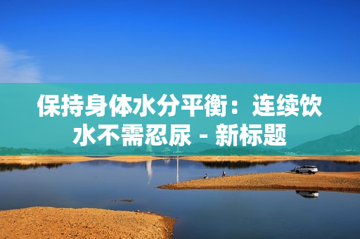 保持身体水分平衡：连续饮水不需忍尿 - 新标题