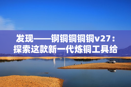 发现——锕铜铜铜铜v27：探索这款新一代炼铜工具给你的独特功能带来的惊喜！
