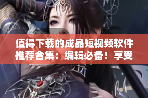 值得下载的成品短视频软件推荐合集：编辑必备！享受轻松视频创作体验的新一代应用推荐