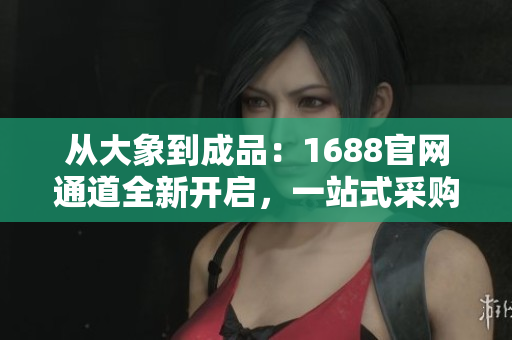 从大象到成品：1688官网通道全新开启，一站式采购轻松搞定！