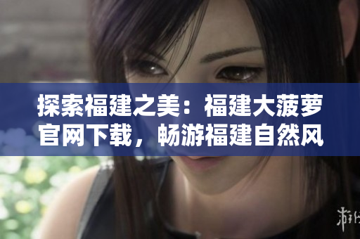 探索福建之美：福建大菠萝官网下载，畅游福建自然风光