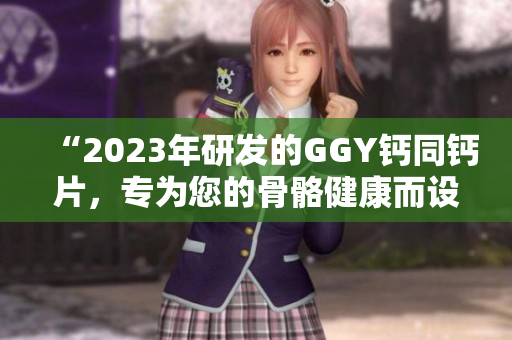 “2023年研发的GGY钙同钙片，专为您的骨骼健康而设计”