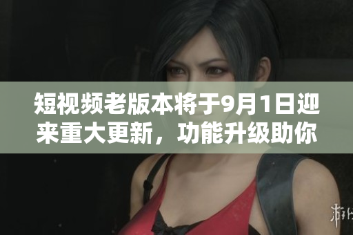 短视频老版本将于9月1日迎来重大更新，功能升级助你畅享全新内容创作体验