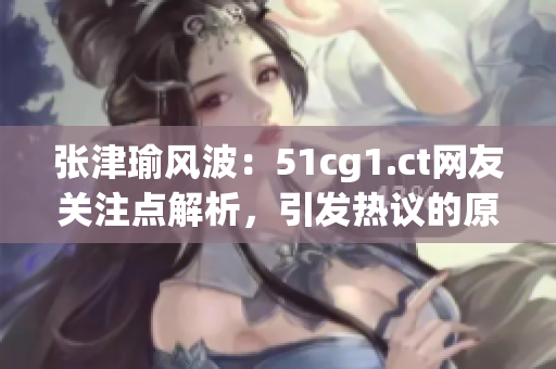 张津瑜风波：51cg1.ct网友关注点解析，引发热议的原因