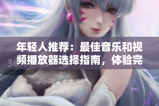 年轻人推荐：最佳音乐和视频播放器选择指南，体验完美视听效果