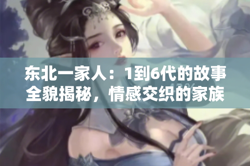 东北一家人：1到6代的故事全貌揭秘，情感交织的家族传奇引人深思