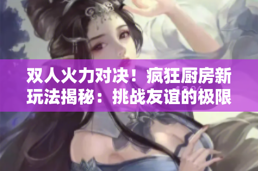 双人火力对决！疯狂厨房新玩法揭秘：挑战友谊的极限