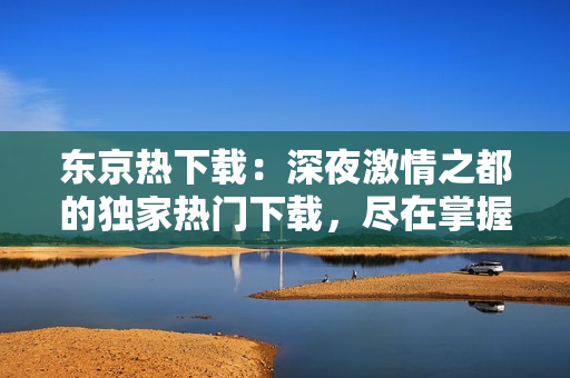 东京热下载：深夜激情之都的独家热门下载，尽在掌握！