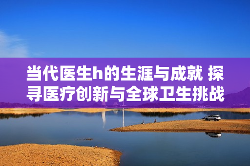 当代医生h的生涯与成就 探寻医疗创新与全球卫生挑战