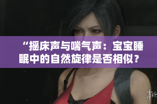 “摇床声与喘气声：宝宝睡眠中的自然旋律是否相似？”