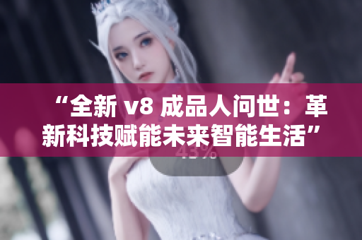 “全新 v8 成品人问世：革新科技赋能未来智能生活”