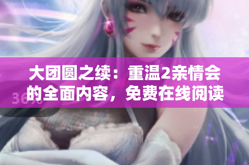大团圆之续：重温2亲情会的全面内容，免费在线阅读提供感人时刻和深度体验