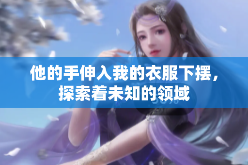 他的手伸入我的衣服下摆，探索着未知的领域