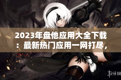 2023年盘他应用大全下载：最新热门应用一网打尽，满足你的各种需求