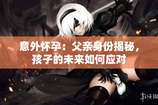意外怀孕：父亲身份揭秘，孩子的未来如何应对