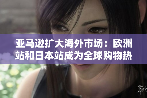 亚马逊扩大海外市场：欧洲站和日本站成为全球购物热点