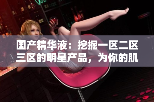 国产精华液：挖掘一区二区三区的明星产品，为你的肌肤带来卓越护理体验