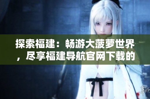探索福建：畅游大菠萝世界，尽享福建导航官网下载的乐趣