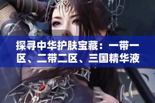 探寻中华护肤宝藏：一带一区、二带二区、三国精华液，解密中国美肌密码