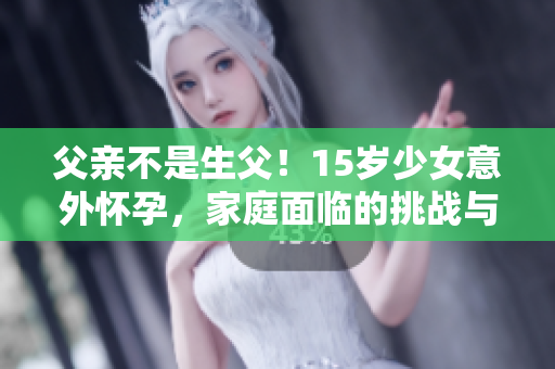 父亲不是生父！15岁少女意外怀孕，家庭面临的挑战与解决之道