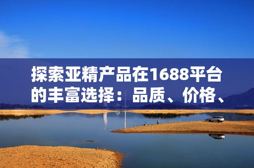 探索亚精产品在1688平台的丰富选择：品质、价格、和服务一应俱全