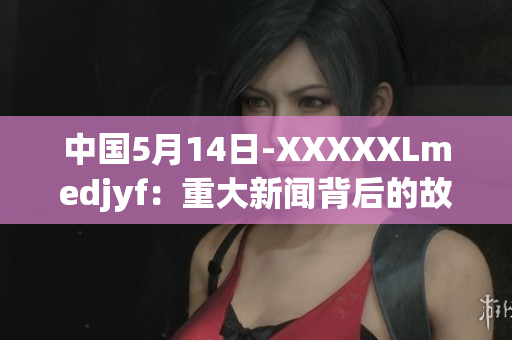 中国5月14日-XXXXXLmedjyf：重大新闻背后的故事