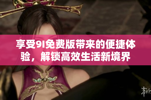 享受9I免费版带来的便捷体验，解锁高效生活新境界