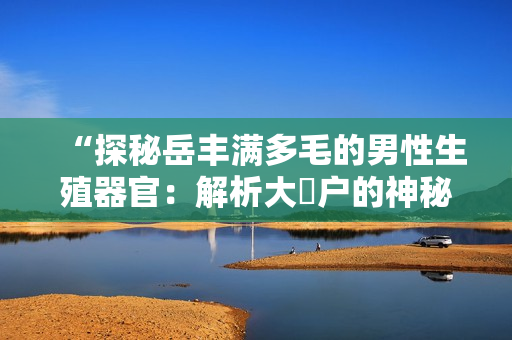 “探秘岳丰满多毛的男性生殖器官：解析大隂户的神秘之处”