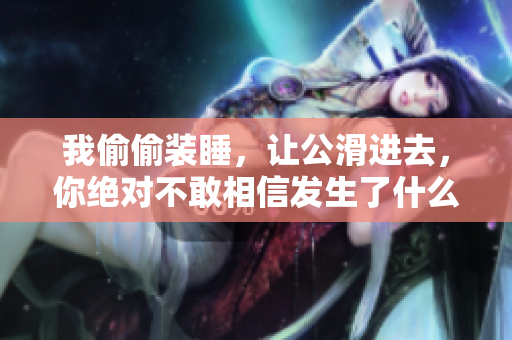 我偷偷装睡，让公滑进去，你绝对不敢相信发生了什么！