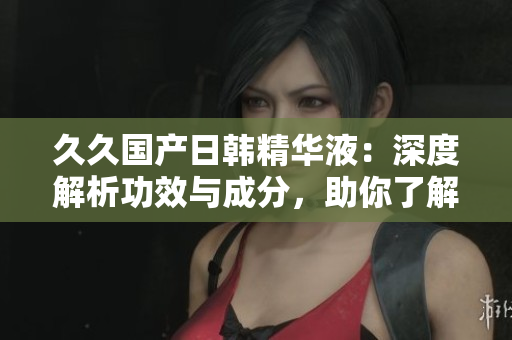 久久国产日韩精华液：深度解析功效与成分，助你了解产品优势