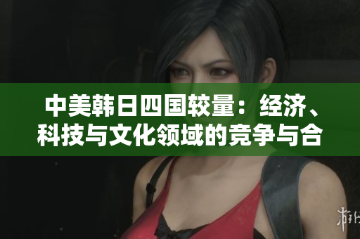 中美韩日四国较量：经济、科技与文化领域的竞争与合作分析
