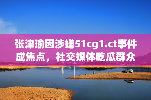 张津瑜因涉嫌51cg1.ct事件成焦点，社交媒体吃瓜群众热议
