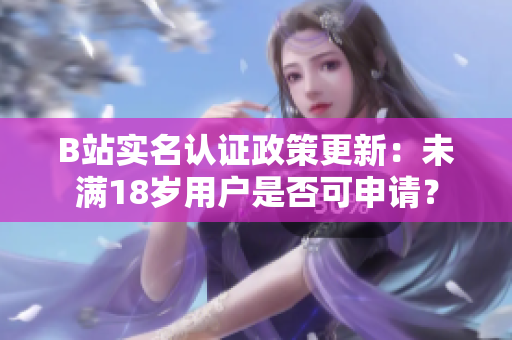 B站实名认证政策更新：未满18岁用户是否可申请？