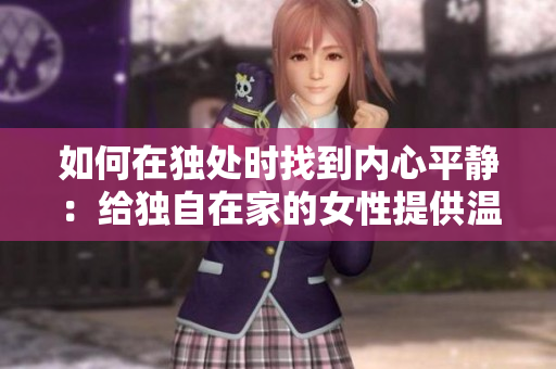 如何在独处时找到内心平静：给独自在家的女性提供温暖与安慰的方法