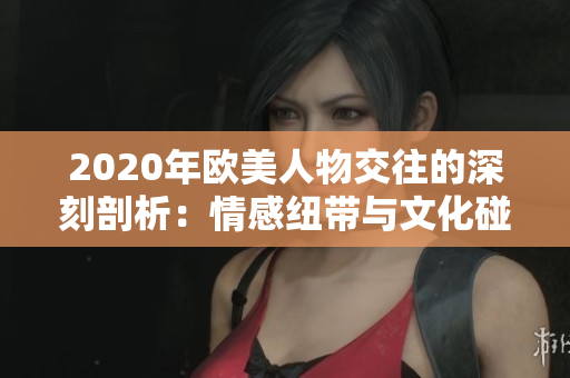 2020年欧美人物交往的深刻剖析：情感纽带与文化碰撞