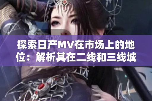 探索日产MV在市场上的地位：解析其在二线和三线城市的影响力