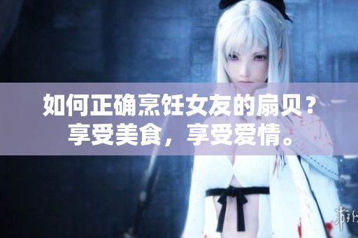如何正确烹饪女友的扇贝？享受美食，享受爱情。