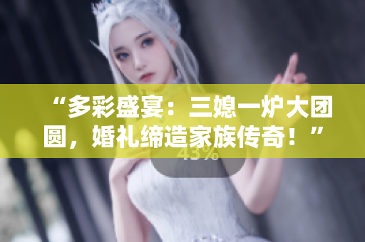 “多彩盛宴：三媳一炉大团圆，婚礼缔造家族传奇！”