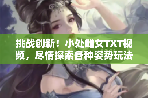 挑战创新！小处雌女TXT视频，尽情探索各种姿势玩法