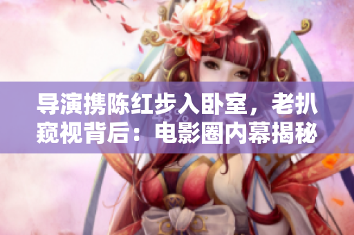 导演携陈红步入卧室，老扒窥视背后：电影圈内幕揭秘