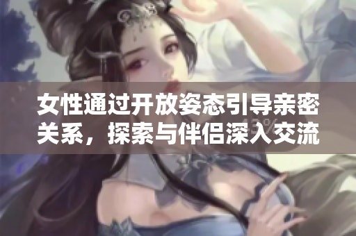 女性通过开放姿态引导亲密关系，探索与伴侣深入交流的30分钟体验