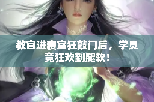 教官进寝室狂敲门后，学员竟狂欢到腿软！