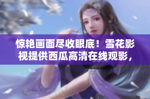惊艳画面尽收眼底！雪花影视提供西瓜高清在线观影，畅享视觉盛宴