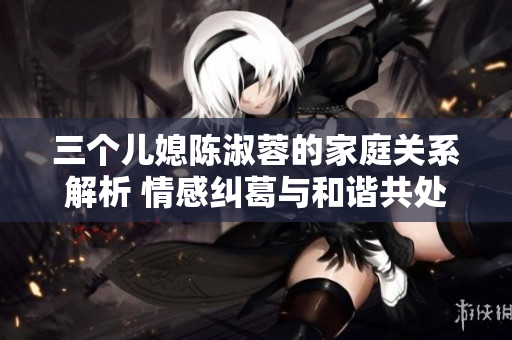 三个儿媳陈淑蓉的家庭关系解析 情感纠葛与和谐共处
